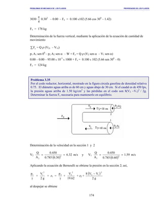 PROBLEMAS DE MECANICA DE LOS FLUIDOS PROPIEDADES DE LOS FLUIDOS
_______________________________________________________________________________________________________________________________________________________________________________________________________________________________________________________________________________
174
3030
4
π
0.302
– 0.00 – Fx = 0.100 x102 (5.66 cos 300
– 1.42)
Fx = 178 kg
Determinación de la fuerza vertical, mediante la aplicación de la ecuación de cantidad de
movimiento
∑ zF = Q ρ (V2z – V1z)
p1 A1 sen 00
– p2 A2 sen α – W + Fz = Q ρ (V2 sen α – V1 sen α)
0.00 – 0.00 – 95.00 x 10-3
x 1000 + Fz = 0.100 x 102 (5.66 sen 300
– 0)
Fz = 124 kg
Determinación de la velocidad en la sección 1 y 2
V2
( )
32.6
30.0785.0
450.0
A
Q
2
2
== m/s y V1
( )
59.1
60.0785.0
450.0
A
Q
2
1
== m/s
Aplicando la ecuación de Bernoulli se obtiene la presión en la sección 2; así,
γ
1p
+
g2
V
2
1
+ z1 =
γ
2p
+
62.19
V
2
2
+ z2 +
( )
g2
VV8
2
12 −
al despejar se obtiene
Problema 3.35
Por el codo reductor, horizontal, mostrado en la figura circula gasolina de densidad relativa
0.75. El diámetro aguas arriba es de 60 cm y aguas abajo de 30 cm. Si el caudal es de 450 lps,
la presión aguas arriba de 1.50 kg/cm2
y las pérdidas en el codo son 8(V2 −V1)2
/ 2g.
Determinar la fuerza Fx necesaria para mantenerlo en equilibrio.
 
