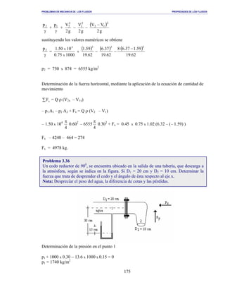 PROBLEMAS DE MECANICA DE LOS FLUIDOS PROPIEDADES DE LOS FLUIDOS
_______________________________________________________________________________________________________________________________________________________________________________________________________________________________________________________________________________
175
γ
2p
+
γ
1p
+
( )
g2
VV
g2
V
g2
V 2
12
2
1
2
2 −
−−
sustituyendo los valores numéricos se obtiene
γ
2p
=
( ) ( ) ( )
62.19
59.137.68
62.19
37.6
62.19
59.1
100075.0
1050.1
2224
x
x −
−−+
p2 = 750 x 874 = 6555 kg/m2
Determinación de la fuerza horizontal, mediante la aplicación de la ecuación de cantidad de
movimiento
∑ xF = Q ρ (V2x – V1x)
– p1 A1 – p2 A2 + Fx = Q ρ (V2 – V1)
– 1.50 x 104
4
π
0.602
– 6555
4
π
0.302
+ Fx = 0.45 x 0.75 x 1.02 (6.32 – (– 1.59) )
Fx – 4240 – 464 = 274
Fx = 4978 kg.
Determinación de la presión en el punto 1
p1 + 1000 x 0.30 − 13.6 x 1000 x 0.15 = 0
p1 = 1740 kg/m2
Problema 3.36
Un codo reductor de 900
, se encuentra ubicado en la salida de una tubería, que descarga a
la atmósfera, según se indica en la figura. Si D1 = 20 cm y D2 = 10 cm. Determinar la
fuerza que trata de desprender el codo y el ángulo de ésta respecto al eje x.
Nota: Despreciar el peso del agua, la diferencia de cotas y las pérdidas.
 