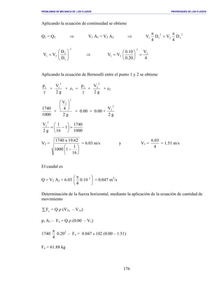PROBLEMAS DE MECANICA DE LOS FLUIDOS PROPIEDADES DE LOS FLUIDOS
_______________________________________________________________________________________________________________________________________________________________________________________________________________________________________________________________________________
176
Aplicando la ecuación de continuidad se obtiene
Q1 = Q2 ⇒ V1 A1 = V2 A2 ⇒
2
22
2
11 D
4
VD
4
V
π
=
π
2
1
2
21
D
D
VV 





= ⇒
4
V
20.0
10.0
VV 2
2
21 =





=
Aplicando la ecuación de Bernoulli entre el punto 1 y 2 se obtiene
γ
1p
+
g2
V
2
1
+ z1 =
γ
2p
+
g2
V
2
2
+ z2
1000
1740
+
g2
4
V
2
2






+ 0.00 = 0.00 +
g2
V
2
2
1000
1740
1
16
1
g2
V
2
2
=





−=
V2 =






−
16
1
11000
62.19x1740
= 6.03 m/s y V1 =
4
03.6
= 1.51 m/s
El caudal es
Q = V2 A2 = 6.03 




 π 2
10.0
4
= 0.047 m3
/s
Determinación de la fuerza horizontal, mediante la aplicación de la ecuación de cantidad de
movimiento
∑ xF = Q ρ (V2x – V1x)
p1 A1 – Fx = Q ρ (0.00 – V1)
1740
4
π
0.202
– Fx = 0.047 x 102 (0.00 – 1.51)
Fx = 61.88 kg
 
