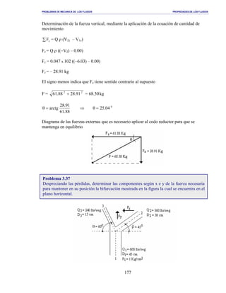 PROBLEMAS DE MECANICA DE LOS FLUIDOS PROPIEDADES DE LOS FLUIDOS
_______________________________________________________________________________________________________________________________________________________________________________________________________________________________________________________________________________
177
Determinación de la fuerza vertical, mediante la aplicación de la ecuación de cantidad de
movimiento
∑ zF = Q ρ (V2z – V1z)
Fz = Q ρ ((−V2) – 0.00)
Fz = 0.047 x 102 ((−6.03) – 0.00)
Fz = – 28.91 kg
El signo menos indica que Fz tiene sentido contrario al supuesto
F = 22
91.2888.61 + = 68.30 kg
0
04.25
88.61
91.28
arctg =θ⇒=θ
Diagrama de las fuerzas externas que es necesario aplicar al codo reductor para que se
mantenga en equilibrio
Problema 3.37
Despreciando las pérdidas, determinar las componentes según x e y de la fuerza necesaria
para mantener en su posición la bifurcación mostrada en la figura la cual se encuentra en el
plano horizontal.
 