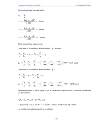 PROBLEMAS DE MECANICA DE LOS FLUIDOS PROPIEDADES DE LOS FLUIDOS
_______________________________________________________________________________________________________________________________________________________________________________________________________________________________________________________________________________
178
Determinación de las velocidades
V =
A
Q
V1 = 2
4
25.0
104x60.0 x
π
= 3.77 m/s
V2 =
900
10436.0 4
xx
π
= 5.09 m/s
V3 =
900
10436.0 4
xx
π
= 13.60 m/s
Determinación de las presiones
Aplicando la ecuación de Bernoulli entre 1 y 2 se tiene
g2
Vp 2
11
+
γ
+ z1 =
g2
Vp 2
22
+
γ
+ z2
p2 = γ





−+
γ g2
V
g2
Vp 2
2
2
11
= 1000
62.19
09.5
62.19
77.3
1000
101 224
x






−+ = 9330 kg/m2
Aplicando la ecuación de Bernoulli entre 1 y 3
g2
Vp 2
11
+
γ
+ z1 =
g2
Vp 2
33
+
γ
+ z3
p3 = γ







−+
γ g2
V
g2
Vp 2
3
2
11
= 1000
62.19
06.13
62.19
77.3
1000
101 224
x






−+ = 1295 kg/m2
Determinación de la fuerza según el eje x, mediante la aplicación de la ecuación de cantidad
de movimiento
∑ xF = (Q ρVsalida) – (Q ρVentrada)
– p2 A2 cos β + p3 A3 cos α − Fx = (ρ Q2 V2 cos β + ρ Q3(–V3 cos α)) − (0.00)
Al sustituir los valores numéricos se obtiene
 