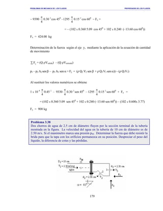 PROBLEMAS DE MECANICA DE LOS FLUIDOS PROPIEDADES DE LOS FLUIDOS
_______________________________________________________________________________________________________________________________________________________________________________________________________________________________________________________________________________
179
− 9390 2
30.0
4
π
cos 450
–1295 2
15.0
4
π
cos 600
− Fx =
= − (102 x 0.360 5.09 cos 450
+ 102 x 0.240 (–13.60 cos 600
))
Fx = 424.00 kg
Determinación de la fuerza según el eje y, mediante la aplicación de la ecuación de cantidad
de movimiento
∑ yF = (Q ρVsalida) – (Q ρVentrada)
p1 – p2 A2 sen β – p3 A3 sen α + Fy = (ρ Q2 V2 sen β + ρ Q3 V3 sen α)) − (ρ Q1V1)
Al sustituir los valores numéricos se obtiene
1 x 10 4 2
45.0
4
π
– 9330 2
30.0
4
π
sen 450
– 1295 2
15.0
4
π
sen 600
+ Fy =
= (102 x 0.360 5.09 sen 450
+ 102 x 0.240 (–13.60 sen 600
)) – (102 x 0.600x 3.77)
Fy = 908 kg
Problema 3.38
Dos chorros de agua de 2.5 cm de diámetro fluyen por la sección terminal de la tubería
mostrada en la figura. La velocidad del agua en la tubería de 10 cm de diámetro es de
2.50 m/s. Si el manómetro marca una presión pM. Determinar la fuerza que debe resistir la
brida para que la tapa con los orificios permanezca en su posición. Despreciar el peso del
líquido, la diferencia de cotas y las pérdidas.
 