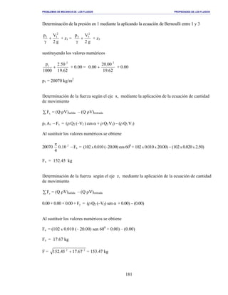 PROBLEMAS DE MECANICA DE LOS FLUIDOS PROPIEDADES DE LOS FLUIDOS
_______________________________________________________________________________________________________________________________________________________________________________________________________________________________________________________________________________
181
Determinación de la presión en 1 mediante la aplicando la ecuación de Bernoulli entre 1 y 3
g2
Vp 2
11
+
γ
+ z1 =
g2
Vp 2
33
+
γ
+ z3
sustituyendo los valores numéricos
62.19
50.2
1000
p 2
1
+ + 0.00 =
62.19
00.20
00.0
2
+ + 0.00
p1 = 20070 kg/m2
Determinación de la fuerza según el eje x, mediante la aplicación de la ecuación de cantidad
de movimiento
∑ xF = (Q ρV)salida – (Q ρV)entrada
p1 A1 − Fx = (ρ Q2 (–V2 ) cos α + ρ Q3 V3) − (ρ Q1 V1)
Al sustituir los valores numéricos se obtiene
20070 2
10.0
4
π
− Fx = (102 x 0.010 (–20.00) cos 600
+ 102 x 0.010 x 20.00) − (102 x 0.020 x 2.50)
Fx = 152.45 kg
Determinación de la fuerza según el eje z, mediante la aplicación de la ecuación de cantidad
de movimiento
∑ zF = (Q ρV)salida – (Q ρV)entrada
0.00 + 0.00 + 0.00 + Fy = (ρ Q2 (−V2) sen α + 0.00) − (0.00)
Al sustituir los valores numéricos se obtiene
Fz = (102 x 0.010 (– 20.00) sen 600
+ 0.00) – (0.00)
Fz = 17.67 kg
F = 22
67.1745.152 + = 153.47 kg
 