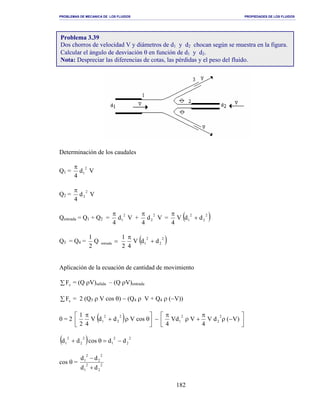 PROBLEMAS DE MECANICA DE LOS FLUIDOS PROPIEDADES DE LOS FLUIDOS
_______________________________________________________________________________________________________________________________________________________________________________________________________________________________________________________________________________
182
Determinación de los caudales
Q1 = Vd
4
2
1
π
Q2 = Vd
4
2
2
π
Qentrada = Q1 + Q2 = Vd
4
2
1
π
+ Vd
4
2
2
π
= ( )2
2
2
1 ddV
4
+
π
Q3 = Q4 = =entradaQ
2
1
( )2
2
2
1 ddV
42
1
+
π
Aplicación de la ecuación de cantidad de movimiento
∑ xF = (Q ρV)salida – (Q ρV)entrada
∑ xF = 2 (Q3 ρ V cos θ) − (Q4 ρ V + Q4 ρ (−V))
0 = 2 ( ) 



θρ+
π
cosVddV
42
1 2
2
2
1 − 



−ρ
π
+ρ
π
)V(dV
4
VVd
4
2
2
2
1
( ) 2
2
2
1
2
2
2
1 ddcosdd −=θ+
cos θ = 2
2
2
1
2
2
2
1
dd
dd
+
−
Problema 3.39
Dos chorros de velocidad V y diámetros de d1 y d2 chocan según se muestra en la figura.
Calcular el ángulo de desviación θ en función de d1 y d2.
Nota: Despreciar las diferencias de cotas, las pérdidas y el peso del fluido.
 