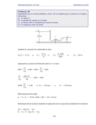 PROBLEMAS DE MECANICA DE LOS FLUIDOS PROPIEDADES DE LOS FLUIDOS
_______________________________________________________________________________________________________________________________________________________________________________________________________________________________________________________________________________
183
mediante la ecuación de continuidad se tiene
V0 Y0 = V1 Y1 ⇒ V1 =
1
00
Y
YV
⇒ V1=
60.0
00.6V0
⇒ V1 = 10 V0
Aplicando la ecuación de Bernoulli entre 0 y 1 se tiene
0.00 +
g2
V2
0
+ 6.00 = 0.00 +
g2
V2
1
+ 0.60
g2
V2
0 ( )
g2
V10
2
0
− = – 6.00 + 0.60
99.00
g2
V2
0
= 5.40 ⇒ V0 = 1.03 m/s y V1 = 10.34 m/s
Determinación del caudal
q = V1 A1 = 10.34 x 0.60 x 1.00 = 6.21 m3
/s/m
Determinación de la fuerza mediante la aplicación de la ecuación de cantidad de movimiento
∑F = Q ρ (V1 – V0)
F1 – F2 – F = Q ρ (V1 – V0)
Problema 3.40
Suponiendo que no existen pérdidas a través de la compuerta que se muestra en la figura,
determinar:
a) La altura Y2.
b) La pérdida de energía en el resalto.
c) La fuerza sobre la compuerta por metro de ancho.
d) El caudal por metro de ancho.
 