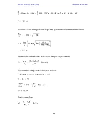 PROBLEMAS DE MECANICA DE LOS FLUIDOS PROPIEDADES DE LOS FLUIDOS
_______________________________________________________________________________________________________________________________________________________________________________________________________________________________________________________________________________
184
2
1
1000 x 6.002
x 1.00 –
2
1
1000 x 6.002
x 1.00 – F = 6.21 x 102 (10.34 – 1.03)
F = 11923 kg
Determinación de la altura y2 mediante la aplicación general de la ecuación del resalto hidráulico
1
2
y
y2
= – 1.00 +
2
1F81+
y2 =














++−
60.081.9
34.10
8100.1
2
60.0
x
2
y2 = 3.33 m
Determinación de la velocidad en la sección de aguas abajo del resalto
V2 =
33.3
60.034.10
y
yV x
2
1
= = 1.86 m/s
Determinación de la pérdida de energía en el resalto
Mediante la aplicación de Bernoulli se tiene
E1 = E2 + ∆E
62.19
34.10 2
+ 0.60 =
62.19
86.1 2
+ 3.33 + ∆E
∆E = 2.53 m
Otra forma puede ser
∆E =
( )
12
3
12
yy4
yy −
= 2.53 m
 