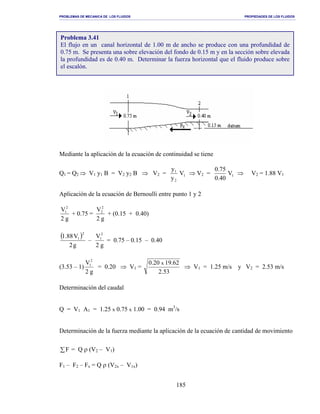 PROBLEMAS DE MECANICA DE LOS FLUIDOS PROPIEDADES DE LOS FLUIDOS
_______________________________________________________________________________________________________________________________________________________________________________________________________________________________________________________________________________
185
Mediante la aplicación de la ecuación de continuidad se tiene
Q1 = Q2 ⇒ V1 y1 B = V2 y2 B ⇒ V2 = 1
2
1
V
y
y
⇒ V2 = 1V
40.0
75.0
⇒ V2 = 1.88 V1
Aplicación de la ecuación de Bernoulli entre punto 1 y 2
g2
V2
1
+ 0.75 =
g2
V2
2
+ (0.15 + 0.40)
( )
g2
V88.1
2
1
–
g2
V2
1
= 0.75 – 0.15 – 0.40
(3.53 – 1)
g2
V2
1
= 0.20 ⇒ V1 =
53.2
62.1920.0 x
⇒ V1 = 1.25 m/s y V2 = 2.53 m/s
Determinación del caudal
Q = V1 A1 = 1.25 x 0.75 x 1.00 = 0.94 m3
/s
Determinación de la fuerza mediante la aplicación de la ecuación de cantidad de movimiento
∑F = Q ρ (V2 – V1)
F1 – F2 – Fx = Q ρ (V2x – V1x)
Problema 3.41
El flujo en un canal horizontal de 1.00 m de ancho se produce con una profundidad de
0.75 m. Se presenta una sobre elevación del fondo de 0.15 m y en la sección sobre elevada
la profundidad es de 0.40 m. Determinar la fuerza horizontal que el fluido produce sobre
el escalón.
 
