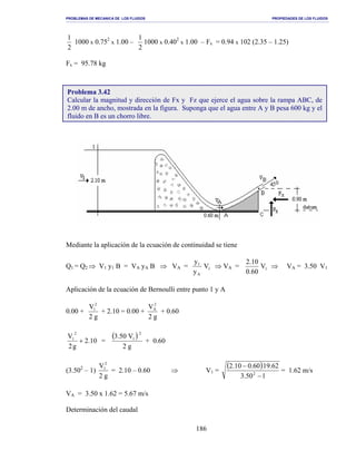 PROBLEMAS DE MECANICA DE LOS FLUIDOS PROPIEDADES DE LOS FLUIDOS
_______________________________________________________________________________________________________________________________________________________________________________________________________________________________________________________________________________
186
2
1
1000 x 0.752
x 1.00 –
2
1
1000 x 0.402
x 1.00 – Fx = 0.94 x 102 (2.35 – 1.25)
Fx = 95.78 kg
Mediante la aplicación de la ecuación de continuidad se tiene
Q1 = Q2 ⇒ V1 y1 B = VA yA B ⇒ VA = 1
A
1
V
y
y
⇒ VA = 1V
60.0
10.2
⇒ VA = 3.50 V1
Aplicación de la ecuación de Bernoulli entre punto 1 y A
0.00 +
g2
V2
1
+ 2.10 = 0.00 +
g2
V2
A
+ 0.60
10.2
g2
V
2
1
+ =
( )
g2
V50.3
2
1
+ 0.60
(3.502
– 1)
g2
V2
1
= 2.10 – 0.60 ⇒ V1 =
( )
150.3
62.1960.010.2
2
−
−
= 1.62 m/s
VA = 3.50 x 1.62 = 5.67 m/s
Determinación del caudal
Problema 3.42
Calcular la magnitud y dirección de Fx y Fz que ejerce el agua sobre la rampa ABC, de
2.00 m de ancho, mostrada en la figura. Suponga que el agua entre A y B pesa 600 kg y el
fluido en B es un chorro libre.
 