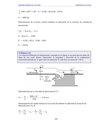 PROBLEMAS DE MECANICA DE LOS FLUIDOS PROPIEDADES DE LOS FLUIDOS
_______________________________________________________________________________________________________________________________________________________________________________________________________________________________________________________________________________
189
2
1
1000 x 4.002
x 1.00 – Fx = 0.296 x 102 (0.00 – 0.074)
Fx = 8002 kg
Determinación de la fuerza vertical mediante la aplicación de la ecuación de cantidad de
movimiento
∑ zF = Q ρ (V2z – V1z)
Fz = Q ρ (V2z – 0.00)
Fz = 0.296 x 102 (( – 9.40) – 0.00)
Fz = 284 kg
Determinación de la velocidad de aproximación VA
VA =
A
q
=
60.0
102080 3
x
−
= 3.47 m/s
Determinación del caudal unitario en la sección B mediante la aplicando la ecuación de
Bernoulli entre A y B
g2
Vp 2
AA
+
γ
+ zA =
g2
Vp 2
BB
+
γ
+ zB
Problema 3.44
La estructura hidráulica bi-dimensional, mostrada en la figura se usa para desviar parte del
flujo de una canal abierto. Determinar la magnitud y dirección de la componente
horizontal ejercida por el agua sobre la estructura, la cual tiene un ancho de 1.50 m.
 