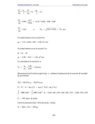 PROBLEMAS DE MECANICA DE LOS FLUIDOS PROPIEDADES DE LOS FLUIDOS
_______________________________________________________________________________________________________________________________________________________________________________________________________________________________________________________________________________
190
γ
−++
γ
= B
A
2
AA
2
B p
z
g2
Vp
g2
V
− zB
62.19
47.3
00.0
g2
V 22
B
+= + (1.45 + 0.60) – 0.00 – 0.00
g2
V2
B
= 2.65 ⇒ VB = 62.1965.2 x = 7.21 m/s
El caudal unitario en la sección B es
qB = 7.21 x 0.06 x 1.00 = 0.42 m3
/s/m
El caudal unitario en en la sección C es
qC = qA – qB
qC = 2.08 – 0.42 = 1.66 m3
/s/m
La velocidad en la sección C es
VC =
45.0
66.1
A
q
C
C
= = 3.69 m/s
Determinación de la fuerza según el eje x, mediante la aplicación de la ecuación de cantidad
de movimiento
∑ xF = (Q ρV)salida – (Q ρV)entrada
FA – FC – Fx = (qC ρ VC + qB ρ (– VB)) – (qA ρ VA)
2
1
x
1000x0.602
– 2
1
1000x 0.452
– Fx = (1.66x 102 x3.69–0.42x 102x 7.21) – (2.08 x 102x 3.47)
Fx = 499 kg/m de ancho
Como la estructura tiene 1.50 m de ancho; resulta,
Ft = 499 x 1.50 = 749 kg
 