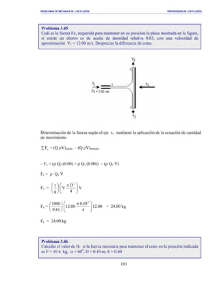 PROBLEMAS DE MECANICA DE LOS FLUIDOS PROPIEDADES DE LOS FLUIDOS
_______________________________________________________________________________________________________________________________________________________________________________________________________________________________________________________________________________
191
Determinación de la fuerza según el eje x, mediante la aplicación de la ecuación de cantidad
de movimiento
∑ xF = (Q ρV)salida – (Q ρV)entrada
– Fx = (ρ Q2 (0.00) + ρ Q3 (0.00)) − (ρ Q1 V)
Fx = ρ Q1 V
Fx = 




 γ
g
V
4
D
V
2





 π
Fx = 





81.9
1000
00.12
4
05.0
00.12
2





 π
= 24.00 kg
Fx = 24.00 kg
Problema 3.45
Cuál es la fuerza Fx, requerida para mantener en su posición la placa mostrada en la figura,
si existe un chorro es de aceite de densidad relativa 0.83, con una velocidad de
aproximación V1 = 12.00 m/s. Despreciar la diferencia de cotas.
Problema 3.46
Calcular el valor de H, si la fuerza necesaria para mantener el cono en la posición indicada
es F = 10 π kg, α = 600
, D = 0.10 m, S = 0.80
 