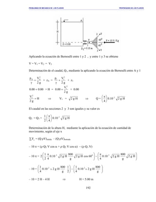 PROBLEMAS DE MECANICA DE LOS FLUIDOS PROPIEDADES DE LOS FLUIDOS
_______________________________________________________________________________________________________________________________________________________________________________________________________________________________________________________________________________
192
Aplicando la ecuación de Bernoulli entre 1 y 2 , y entre 1 y 3 se obtiene
V = V1 = V2 = V3
Determinación de el caudal, Q1, mediante la aplicando la ecuación de Bernoulli entre A y 1
g2
Vp 2
AA
+
γ
+ zA =
g2
Vp 2
11
+
γ
+ z1
00.000.0 + + H =
g2
V
00.0
2
1
+ + 0.00
H
g2
V2
1
= ⇒ V1 = Hg2 ⇒ Q = Hg210.0
4
2





 π
El caudal en las secciones 2 y 3 son iguales y su valor es
Q2 = Q3 = Hg210.0
42
1 2





 π
Determinación de la altura H, mediante la aplicación de la ecuación de cantidad de
movimiento, según el eje x
∑ xF = (Q ρV)salida – (Q ρV)entrada
– 10 π = (ρ Q2 V cos α + ρ Q2 V cos α) − (ρ Q1 V)
– 10 π = 




 π
−




 π
Hg2
g
800
Hg210.0
4
60cosHg2
g
800
Hg210.0
42
1
2 202
– 10 = 





−





g
800
Hg210.0
4
1
2
1
g
800
Hg210.0
4
1
xx
22
– 10 = 2 H – 4 H ⇒ H = 5.00 m
 