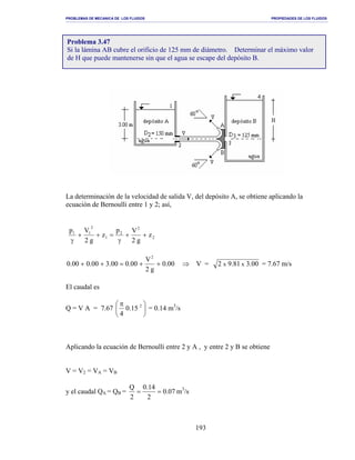 PROBLEMAS DE MECANICA DE LOS FLUIDOS PROPIEDADES DE LOS FLUIDOS
_______________________________________________________________________________________________________________________________________________________________________________________________________________________________________________________________________________
193
La determinación de la velocidad de salida V, del depósito A, se obtiene aplicando la
ecuación de Bernoulli entre 1 y 2; así,
2
2
2
1
2
11
z
g2
Vp
z
g2
Vp
++
γ
=++
γ
00.0
g2
V
00.000.300.000.0
2
++=++ ⇒ V = 00.381.92 xx = 7.67 m/s
El caudal es
Q = V A = 7.67 




 π 2
15.0
4
= 0.14 m3
/s
Aplicando la ecuación de Bernoulli entre 2 y A , y entre 2 y B se obtiene
V = V2 = VA = VB
y el caudal QA = QB = 07.0
2
14.0
2
Q
== m3
/s
Problema 3.47
Si la lámina AB cubre el orificio de 125 mm de diámetro. Determinar el máximo valor
de H que puede mantenerse sin que el agua se escape del depósito B.
 