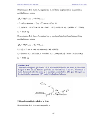 PROBLEMAS DE MECANICA DE LOS FLUIDOS PROPIEDADES DE LOS FLUIDOS
_______________________________________________________________________________________________________________________________________________________________________________________________________________________________________________________________________________
197
Determinación de la fuerza Fx, según el eje x, mediante la aplicación de la ecuación de
cantidad de movimiento
∑ xF = (Q ρV)salida x – (Q ρV)entrada x
– Fx = (Q1 ρ V0 cos α + Q2 ρ (–V) cos α) – (Q0 ρ V0)
– Fx = (0.036 x 102 x 20.00 cos 30 + 0.003 x 102 (–20.00) cos 30) – (0.039 x 102 x 20.00)
Fx = 21.26 kg
Determinación de la fuerza Fz, según el eje z, mediante la aplicación de la ecuación de
cantidad de movimiento
∑ zF = (Q ρV)salida z – (Q ρV)entrada z
Fz = (Q1 ρ V0 sen α + Q2 ρ (–V) sen α) – (Q0 ρ (0.00))
Fz = (0.036 x 102 x 20.00 sen 30 + 0.003 x 102 (–20.00) sen 30) – (0.039 x 102 x (0.00))
Fz = 33.66 kg
Utilizando velocidades relativas se tiene,
Determinación de la velocidad tangencial, u
Problema 3.50
Una turbina de impulso que mide 1.829 m de diámetro se mueve por medio de un surtidor
de agua de 5.08 cm de diámetro que tiene una velocidad de 61.00 m/s. Determinar la
fuerza horizontal sobre las aspas y el caballaje desarrollado a 250 rpm. El ángulo de
desviación de las aspas es de 1500
, según lo indicado en la figura.
 