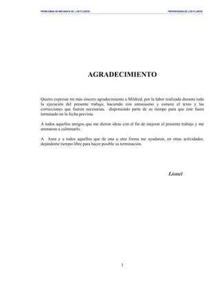 PROBLEMAS DE MECANICA DE LOS FLUIDOS PROPIEDADES DE LOS FLUIDOS
_______________________________________________________________________________________________________________________________________________________________________________________________________________________________________________________________________________
1
AGRADECIMIENTO
Quiero expresar mi más sincero agradecimiento a Mildred, por la labor realizada durante toda
la ejecución del presente trabajo, haciendo con entusiasmo y esmero el texto y las
correcciones que fueron necesarias, disponiendo parte de su tiempo para que éste fuera
terminado en la fecha prevista.
A todos aquellos amigos que me dieron ideas con el fin de mejorar el presente trabajo y me
animaron a culminarlo.
A Aura y a todos aquellos que de una u otra forma me ayudaron, en otras actividades,
dejándome tiempo libre para hacer posible su terminación.
Lionel
 