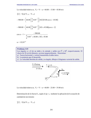 PROBLEMAS DE MECANICA DE LOS FLUIDOS PROPIEDADES DE LOS FLUIDOS
_______________________________________________________________________________________________________________________________________________________________________________________________________________________________________________________________________________
201
La velocidad relativa es, Vr = V − u = 60.00 − 15.00 = 45.00 m/s
∑ xF = Q ρ( Vr 2x – Vr 1x)
− 900.00 = ( )00.45cos00.4510205.0
4
00.60 2
−α










 π
− 900.00 = ( )1cos00.45x10205.0
4
00.60 2
−α










 π
cos α − 1 =
00.4510200.6005.0
4
00.900
xxx
2π
−
α = 132.07 0
La velocidad relativa es, Vr = V − u = 60.00 − 25.00 = 35.00 m/s
Determinación de la fuerza Fx, según el eje x, mediante la aplicación de la ecuación de
cantidad de movimiento
∑ xF = Q ρ( Vr 2x – Vr 1x)
Problema 3.53
Los ángulos α y β de un alabe a la entrada y salida son 00
y 600
, respectivamente. El
chorro de 20 cm de diámetro, acciona tangencialmente. Determinar:
a) Fuerza horizontal y vertical transmitida al alabe único.
b) La potencia que él desarrolla.
c) La velocidad absoluta de salida y su ángulo, dibujar el diagrama vectorial de salida.
 