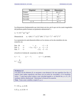 PROBLEMAS DE MECANICA DE LOS FLUIDOS PROPIEDADES DE LOS FLUIDOS
_______________________________________________________________________________________________________________________________________________________________________________________________________________________________________________________________________________
206
Magnitud Símbolo Dimensiones
Empuje E M L T−2
Volumen ∀ L3
Densidad ρ M L−3
Gravedad g L T −2
n = 4 m = 3
Las dimensiones fundamentales que intervienen son tres, por lo que con las cuatro magnitudes
del problema podría formarse un parámetro adimensional π
π1 = E (V) x1
(ρ) y1
(g) z1
Dimensión de π1 = (M L T −2
) (L3
)x1
(M L−3
) y1
(L T −2
) z1
= M 0
L0
T 0
Los exponentes de cada dimensión deben ser los mismos en los dos miembros de esta
ecuación; asi,
Para M ⇒ + y1 + 1 = 0
Para L ⇒ + 3 x1 − 3 y1 + z1 + 1 = 0
Para T ⇒ − 2 z1 − 2 = 0
al resolver el sistema de ecuaciones se obtiene
x1 = − 1, y1 = − 1, z1 = − 1, por tanto,
π1 =
g
E
ρ∀
T = f (T, µ , ω, S, D)
f1 (T, µ , ω, S, D) = 0
Problema 4.4
Una placa lisa de diámetro D, se encuentra a una distancia S de una superficie lisa fija, el
espacio entre ambas superficies está lleno con un aceite de viscosidad µ. Si el momento
torsor, T, para hacer girar la placa a una velocidad angular ω, es función de µ, ω, S, y D,
mediante análisis dimensional. Determinar la forma de la ecuación.
Nota: Tome como variables a repetir S, µ, ω
 