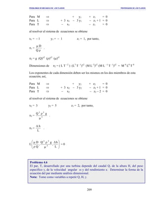 PROBLEMAS DE MECANICA DE LOS FLUIDOS PROPIEDADES DE LOS FLUIDOS
_______________________________________________________________________________________________________________________________________________________________________________________________________________________________________________________________________________
209
Para M ⇒ + y1 + z1 = 0
Para L ⇒ + 3 x1 − 3 y1 − z1 + 1 = 0
Para T ⇒ − x1 − z1 = 0
al resolver el sistema de ecuaciones se obtiene
x1 = − 1 y1 = − 1 z1 = 1, por tanto,
π1 =
ρ
µ
Q
D
.
π2 = g (Q)x2
(ρ)y2
(µ)z2
Dimensiones de π2 = ( L T −2
) (L3
T –1
)x2
(M L–3
)y2
(M L –1
T –1
)z2
= M 0
L0
T 0
Los exponentes de cada dimensión deben ser los mismos en los dos miembros de esta
ecuación; así,
Para M ⇒ + y2 + z2 = 0
Para L ⇒ + 3 x2 − 3 y2 − z2 + 1 = 0
Para T ⇒ − x2 − z2 − 2 = 0
al resolver el sistema de ecuaciones se obtiene
x2 = 3 y2 = 5 z1 = 2, por tanto,
π2 = 5
53
gQ
µ
ρ
.
π3 =
L
h∆
.
f1







 ∆
µ
ρ
ρ
µ
L
h
,
gQ
,
Q
D
5
53
= 0
Problema 4.6
El par, T, desarrollado por una turbina depende del caudal Q, de la altura H, del peso
específico γ, de la velocidad angular ω y del rendimiento e. Determinar la forma de la
ecuación del par mediante análisis dimensional.
Nota: Tome como variables a repetir Q, H, γ.
 