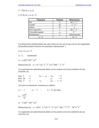 PROBLEMAS DE MECANICA DE LOS FLUIDOS PROPIEDADES DE LOS FLUIDOS
_______________________________________________________________________________________________________________________________________________________________________________________________________________________________________________________________________________
210
T = f (Q, H, γ, ω, e)
f1 (T, Q, H, γ, ω, e) = 0
Magnitud Símbolo Dimensiones
Par T M L 2
T −2
Caudal Q L 3
T −1
Altura H L
Peso específico γ M L−2
T −2
Velocidad angular ω T −1
Rendimiento e Adimensional
n = 6 m = 3
Las dimensiones fundamentales que intervienen son tres, por lo que con las seis magnitudes
del problema podría formarse tres parámetro adimensional π
f1 (π1; π2; π3) = 0
π1 = e. rendimiento
π2 = ω (Q)x2
(H)y2
(γ)z2
Dimensiones de π2 = (T–1
) (L3
T –1
)x2
(L)y2
(ML–2
T –2
)z2
Los exponentes de cada dimensión deben ser los mismos en los dos miembros de esta
ecuación; así,
Para L ⇒ 3x2 + y2 − 2z2 = 0
Para M ⇒ z2 = 0
Para T ⇒ − x2 − 2z2 − 1 = 0
al resolver el sistema de ecuaciones se obtiene
x2 = − 1 y2 = 3 ; z2 = 0, por tanto,
π2 =
Q
H3
ω
.
π3 = T (Q)x3
(H)y3
(γ)z3
Dimensiones de π3 = (M L2
T−2
) (L3
T −1
)x3
(L)y3
(M L–2
T–2
)z3
= M 0
L0
T 0
Los exponentes de cada dimensión deben ser los mismos en los dos miembros de esta
ecuación; así,
 