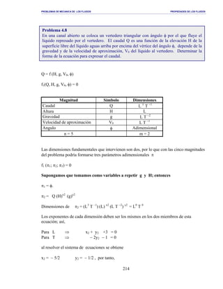 PROBLEMAS DE MECANICA DE LOS FLUIDOS PROPIEDADES DE LOS FLUIDOS
_______________________________________________________________________________________________________________________________________________________________________________________________________________________________________________________________________________
214
Q = f (H, g, V0, φ)
f1(Q, H, g, V0, φ) = 0
Magnitud Símbolo Dimensiones
Caudal Q L 3
T −1
Altura H L
Gravedad g L T −2
Velocidad de aproximación V0 L T −1
Angulo φ Adimensional
n = 5 m = 2
Las dimensiones fundamentales que intervienen son dos, por lo que con las cinco magnitudes
del problema podría formarse tres parámetros adimensionales π
f1 (π1; π2; π3) = 0
Supongamos que tomamos como variables a repetir g y H; entonces
π1 = φ.
π2 = Q (H)x2
(g)y2
Dimensiones de π2 = (L3
T –1
) (L) x2
(L T −2
) y2
= L0
T 0
Los exponentes de cada dimensión deben ser los mismos en los dos miembros de esta
ecuación; así,
Para L ⇒ x2 + y2 +3 = 0
Para T ⇒ − 2y2 − 1 = 0
al resolver el sistema de ecuaciones se obtiene
x2 = − 5/2 y2 = − 1/2 , por tanto,
Problema 4.8
En una canal abierto se coloca un vertedero triangular con ángulo φ por el que fluye el
líquido represado por el vertedero. El caudal Q es una función de la elevación H de la
superficie libre del líquido aguas arriba por encima del vértice del ángulo φ, depende de la
gravedad y de la velocidad de aproximación, V0 del líquido al vertedero. Determinar la
forma de la ecuación para expresar el caudal.
 