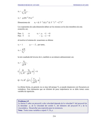 PROBLEMAS DE MECANICA DE LOS FLUIDOS PROPIEDADES DE LOS FLUIDOS
_______________________________________________________________________________________________________________________________________________________________________________________________________________________________________________________________________________
216
π2 = 2
0 HV
Q
.
π3 = g (H) x3
(V0) y3
Dimensiones de π3 = (L T –2
) (L) x3
(L T −1
) y3
= L0
T 0
Los exponentes de cada dimensión deben ser los mismos en los dos miembros de esta
ecuación; asi,
Para L ⇒ x3 + y3 +1 = 0
Para T ⇒ − y3 − 2 = 0
al resolver el sistema de ecuaciones se obtiene
x3 = 1 y3 = − 2 , por tanto,
π3 = 2
0V
Hg
la raíz cuadrada del inverso de π, también es un número adimensional; así,
π3 =
Hg
V0
.
f1








φ;
Hg
V
;
HV
Q 0
2
0
= 0
Q = V0 H2








φ;
Hg
V
fg 0
2
La última forma, en general, no es muy útil porque V0 se puede despreciar con frecuencia en
vertederos. Esto demuestra que un término de poca importancia no se debe tomar como
variable de repetición.
Problema 4.9
La fuerza F sobre un proyectil a alta velocidad depende de la velocidad V del proyectil de
la densidad ρ, de la velocidad del sonido C, del diámetro del proyectil D y de la
viscosidad µ. Desarrollar una expresión para la resistencia.
Nota: Tome como variables a repetir V, D, ρ.
 