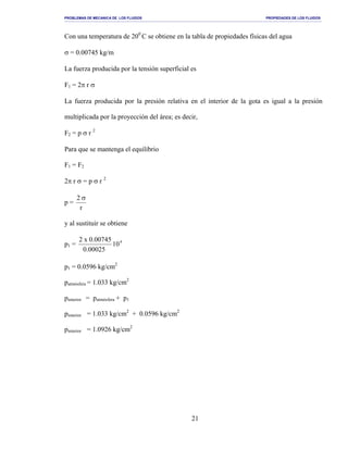 PROBLEMAS DE MECANICA DE LOS FLUIDOS PROPIEDADES DE LOS FLUIDOS
_______________________________________________________________________________________________________________________________________________________________________________________________________________________________________________________________________________
21
Con una temperatura de 200
C se obtiene en la tabla de propiedades físicas del agua
σ = 0.00745 kg/m
La fuerza producida por la tensión superficial es
F1 = 2π r σ
La fuerza producida por la presión relativa en el interior de la gota es igual a la presión
multiplicada por la proyección del área; es decir,
F2 = p σ r 2
Para que se mantenga el equilibrio
F1 = F2
2π r σ = p σ r 2
p =
r
2 σ
y al sustituir se obtiene
p1 = 4
10
00025.0
00745.0x2
p1 = 0.0596 kg/cm2
patmósfera = 1.033 kg/cm2
pinterior = patmósfera + p1
pinterior = 1.033 kg/cm2
+ 0.0596 kg/cm2
pinterior = 1.0926 kg/cm2
 