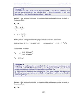 PROBLEMAS DE MECANICA DE LOS FLUIDOS PROPIEDADES DE LOS FLUIDOS
_______________________________________________________________________________________________________________________________________________________________________________________________________________________________________________________________________________
219
Para que exista semejanza dinámica, los números de Reynolds en ambas tuberías deben ser
iguales; es decir,
Rp = Rm
m
mm
p
pp DVDV
ρ
=
ρ
Vm =
p
m
m
p
p
D
D
V
ρ
ρ
En los gráficos correspondientes a las propiedades de los fluidos se encuentra
ρm (glicerina a 30° C) = 2.00 x 10 −4
m2
/s ρp (agua a 20° C) = 9.50 x 10 −7
m2
/s
Sustituyendo se obtiene,
Vm = 7
4
10x50.9
10x00.2
15.0
50.0
90.0 −
−
Vm = 63.16 m/s
Para que exista semejanza dinámica, los números de Reynolds en ambas tuberías deben ser
iguales; es decir,
Rp = Rm
Problema 4.10
Por una tubería que mide 5 cm de diámetro, fluye agua a 200
C y a una velocidad de 0.90 m/s. Que
velocidad será necesaria para que una tubería de 15 cm de diámetro por la que fluye
glicerina a 300
C sea dinámicamente semejante a la anterior.
Problema 4.11
Las pérdidas en una bifurcación de una tubería de 1.20 m de diámetro, que transporta gas
de densidad, ρ = 4.20 UTM/m3
, viscosidad, µ = 0.002 poise y velocidad, v = 23 m/s se
quieren determinar mediante ensayo sobre modelo con agua a 21.10
C.
En el laboratorio se dispone de un caudal de 4500 l/min. A qué escala se deberá construir
el modelo y como se convertirán los resultados de la pérdidas por fricción en el modelo
con las del prototipo.
 