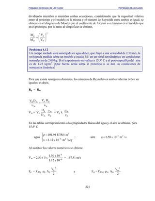 PROBLEMAS DE MECANICA DE LOS FLUIDOS PROPIEDADES DE LOS FLUIDOS
_______________________________________________________________________________________________________________________________________________________________________________________________________________________________________________________________________________
221
dividiendo miembro a miembro ambas ecuaciones, considerando que la rugosidad relativa
entre el prototipo y el modelo es la misma y el número de Reynolds entre ambos es igual, se
obtiene en el diagrama de Moody que el coeficiente de fricción es el mismo en el modelo que
en el prototipo, por lo tanto al simplificar se obtiene,
2
m
p
m
p
V
V
hf
hf








=
Para que exista semejanza dinámica, los números de Reynolds en ambas tuberías deben ser
iguales; es decir,
Rp = Rm
p
pp
m
mm
DVDV
υ
=
υ
Vm = Vp
p
m
m
p
D
D
υ
υ
= Vp
p
m
ρ
ρ
λ
En las tablas correspondientes a las propiedades físicas del agua y el aire se obtiene, para
15.5° C
agua




=υ
=ρ
−
seg/m1012.1
m/UTM94.101
26
3
x
; aire s/m1050.1 25
x
−
=υ
Al sustituir los valores numéricos se obtiene
Vm = 2.50 x 5 x 6
5
1012.1
1050.1
x
x
−
−
= 167.41 m/s
Fp = CD p ρp Ap
2
V 2
p
y Fm = CD m ρm Am
2
V 2
m
Problema 4.12
Un cuerpo anclado está sumergido en agua dulce, que fluye a una velocidad de 2.50 m/s, la
resistencia medida sobre un modelo a escala 1:5, en un túnel aerodinámico en condiciones
normales es de 2.00 kg. Si el experimento se realiza a 15.5° C y el peso específico del aire
es de 1.22 kg/m3
. ¿Qué fuerza actúa sobre el prototipo si se dan las condiciones de
semejanza dinámica?
 