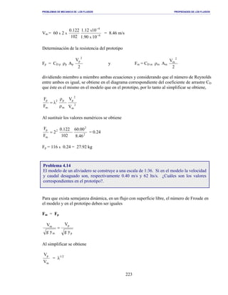 PROBLEMAS DE MECANICA DE LOS FLUIDOS PROPIEDADES DE LOS FLUIDOS
_______________________________________________________________________________________________________________________________________________________________________________________________________________________________________________________________________________
223
Vm = 60 x 2 x
6
4
1090.1
1012.1
102
122.0
x
x
−
−
= 8.46 m/s
Determinación de la resistencia del prototipo
Fp = CD p ρp Ap
2
V 2
p
y Fm = CD m ρm Am
2
V 2
m
dividiendo miembro a miembro ambas ecuaciones y considerando que el número de Reynolds
entre ambos es igual, se obtiene en el diagrama correspondiente del coeficiente de arrastre CD
que éste es el mismo en el modelo que en el prototipo, por lo tanto al simplificar se obtiene,
2
m
2
p
m
p2
m
p
V
V
F
F
ρ
ρ
λ=
Al sustituir los valores numéricos se obtiene
2
2
2
m
p
46.8
00.60
102
122.0
2
F
F
= = 0.24
Fp = 116 x 0.24 = 27.92 kg
Para que exista semejanza dinámica, en un flujo con superficie libre, el número de Froude en
el modelo y en el prototipo deben ser iguales
Fm = Fp
p
p
m
m
yg
V
yg
V
=
Al simplificar se obtiene
m
p
V
V
= λ1/2
Problema 4.14
El modelo de un aliviadero se construye a una escala de 1:36. Si en el modelo la velocidad
y caudal desaguado son, respectivamente 0.40 m/s y 62 lts/s. ¿Cuáles son los valores
correspondientes en el prototipo?.
 