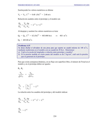 PROBLEMAS DE MECANICA DE LOS FLUIDOS PROPIEDADES DE LOS FLUIDOS
_______________________________________________________________________________________________________________________________________________________________________________________________________________________________________________________________________________
224
Sustituyendo los valores numéricos se obtiene
Vp = Vm λ1/2
= 0.40 (36)1/2
= 2.40 m/s
Relación de caudales entre el prototipo y el modelo son
mm
p
m
p
AV
ApV
Q
Q
= = λ1/2
λ = λ5/2
Al despejar y sustituir los valores numéricos se tiene
Qp = Qm λ5/2
= 62 (36)5/2
= 483.000 lts/s ⇒ 483 m3
/s
Qp = 483.00 m3
/s
Para que exista semejanza dinámica, en un flujo con superficie libre, el número de Froud en el
modelo y en el prototipo deben ser iguales
Fm Fp
m
m
p
p
yg
V
yg
V
=
2/1
m
p
m
p
y
y
V
V








= = λ1/2
La relación entre los caudales del prototipo y del modelo indican
mm
p
m
p
AV
ApV
Q
Q
= = λ1/2
λ2
= λ5/2
m
p
Q
Q
= λ5/2
Problema 4.15
Se desea diseñar el aliviadero de una presa para que soporte un caudal máximo de 140 m3
/s,
mediante mediciones en el modelo con un caudal de 28 lts/s. Determinar:
a) Cuál es la escala de longitudes o relación entre prototipo y modelo?
b) Si la presión medida en cierto punto del modelo es de 2 kg/cm2
, cuál será la presión
que se generará en el prototipo.
 
