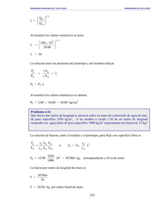 PROBLEMAS DE MECANICA DE LOS FLUIDOS PROPIEDADES DE LOS FLUIDOS
_______________________________________________________________________________________________________________________________________________________________________________________________________________________________________________________________________________
225
λ =
5/2
m
p
Q
Q








Al sustituir los valores numéricos se tiene
λ =
5/23
00.28
10140 x








λ = 30
La relación entre las presiones del prototipo y del modelo indican
m
p
m
p
h
h
P
P
γ
γ
= = λ
Pp = Pm λ
Al sustituir los valores numéricos se obtiene
Pp = 2.00 x 30.00 = 60.00 kg/cm2
La relación de fuerzas, entre el modelo y el prototipo, para flujo con superficie libre es
mmm
ppp
m
p
Ah
Ah
F
F
γ
γ
= ⇒ Fp = Fm
m
p
γ
γ
λ3
Fp = 12.00
1000
1050
363
= 587866 kg, correspondiente a 36 m de muro
La fuerza por metro de longitud de muro es
F =
36
587866
F = 16330 kg por metro lineal de muro
Problema 4.16
Qué fuerza por metro de longitud se ejercerá sobre un muro de contención de agua de mar,
de peso específico 1050 kg/m3
, si un modelo a escala 1:36 de un metro de longitud
ensayado con agua dulce de peso específico 1000 kg/m3
experimenta una fuerza de 12 kg?
 