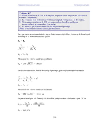 PROBLEMAS DE MECANICA DE LOS FLUIDOS PROPIEDADES DE LOS FLUIDOS
_______________________________________________________________________________________________________________________________________________________________________________________________________________________________________________________________________________
226
Para que exista semejanza dinámica, en un flujo con superficie libre, el número de Froud en el
modelo y en el prototipo deben ser iguales
Fm = Fp
pm
m
pP
p
Yg
V
Yg
V
=
Vp = Vm λ
Al sustituir los valores numéricos se obtiene
Vp = 0.60 66.66 = 4.89 m/s
La relación de fuerzas, entre el modelo y el prototipo, para flujo con superficie libre es
mmm
ppp
m
p
Ah
Ah
F
F
γ
γ
= = λ3
Fp = Fm λ3
Al sustituir los valores numéricos se obtiene
Fp = 0.50 (66.66)3
= 148133 kg
La potencia es igual a la fuerza por la velocidad y expresada en caballos de vapor, CV, es
Pp CV =
75
FV pp
=
75
148133x89.4
Pp = 9658 CV
Problema 4.17
El modelo de un barco, de 0.90 m de longitud, se prueba en un tanque a una velocidad de
0.60 m/s. Determinar:
a) La velocidad en el prototipo de 60.00 m de longitud, corresponde a la del modelo.
b) Si se requiere una fuerza de 0.50 kg. para remolcar el modelo, qué fuerza
correspondiente se requerirá en el prototipo.
c) La potencia que deberán desarrollar las máquinas del prototipo.
Nota: Considere únicamente fuerzas gravitacionales.
 