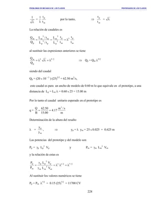 PROBLEMAS DE MECANICA DE LOS FLUIDOS PROPIEDADES DE LOS FLUIDOS
_______________________________________________________________________________________________________________________________________________________________________________________________________________________________________________________________________________
228
λ
1
=
m
p
t
t1
λ
por lo tanto, ⇒
m
p
t
t
= λ
La relación de caudales es
m
p3
m
p
3
p
3
m
p
3
p
m
3
m
p
m
t
t
t
t
L
L
t/L
t/L
Q
Q
λ===
al sustituir las expresiones anteriores se tiene
2/53
p
m
Q
Q
λ=λλ= ⇒ Qp = Qm λ5/2
siendo del caudal
Qp = (20 x 10 − 3
) (25)5/2
= 62.50 m3
/s,
este caudal es para un ancho de modelo de 0.60 m lo que equivale en el prototipo, a una
distancia de Lp = Lm λ = 0.60 x 25 = 15.00 m
Por lo tanto el caudal unitario esperado en el prototipo es
q =
m
s/m
17.4
00.15
50.62
B
Q 3
==
Determinación de la altura del resalto
λ =
m
p
y
y
, ⇒ yp = λ ym = 25 x 0.025 = 0.625 m
Las potencias del prototipo y del modelo son
Pp = γp Lp
3
Vp y Pm = γm Lm
3
Vm
y la relación de estas es
2/72/13
m
3
mm
p
3
pp
m
p
VL
VL
P
P
λ=λλ=
γ
γ
=
Al sustituir los valores numéricos se tiene
Pp = Pm λ7/2
= 0.15 (25)7/2
= 11700 CV
 