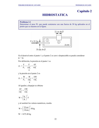PROBLEMAS DE MECANICA DE LOS FLUIDOS PROPIEDADES DE LOS FLUIDOS
_______________________________________________________________________________________________________________________________________________________________________________________________________________________________________________________________________________
22
Capítulo 2
HIDROSTATICA
Si el desnivel entre el punto 1 y el punto 2 es cero o despreciable se puede considerar
p1 = p2
Por definición, la presión en el punto 1 es
2
1
2
11
1
F4
4
F
A
F
p
φπ
=
φπ
==
y la presión en el punto 2 es
2
2
2
22
2
W4
4
W
A
W
p
φπ
=
φπ
==
Al igualar y despejar se obtiene
2
2
2
1
W4F4
φπ
=
φπ
FW
2
1
2






φ
φ
=
y al sustituir los valores numéricos, resulta
kg50
cm8.3
cm22
W
2






=
W = 1675.40 kg
Problema 2.1
Determinar el peso W, que puede sostenerse con una fuerza de 50 kg aplicados en el
pistón que se muestra en la figura.
 