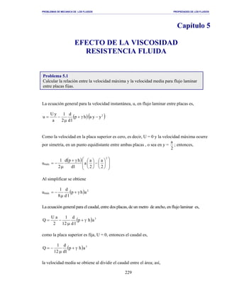 PROBLEMAS DE MECANICA DE LOS FLUIDOS PROPIEDADES DE LOS FLUIDOS
_______________________________________________________________________________________________________________________________________________________________________________________________________________________________________________________________________________
229
Capítulo 5
EFECTO DE LA VISCOSIDAD
RESISTENCIA FLUIDA
La ecuación general para la velocidad instantánea, u, en flujo laminar entre placas es,
( )( )2
yyahp
ld
d
2
1
a
yU
u −γ+
µ
−=
Como la velocidad en la placa superior es cero, es decir, U = 0 y la velocidad máxima ocurre
por simetría, en un punto equidistante entre ambas placas , o sea en y =
2
a
; entonces,
umáx
( )














−




γ+
µ
−=
2
2
a
2
a
a
ld
hpd
2
1
Al simplificar se obtiene
umáx ( ) 2
ahp
ld
d
8
1
γ+
µ
−=
La ecuación general para el caudal, entre dos placas, de un metro de ancho, en flujo laminar es,
( ) 3
ahp
ld
d
12
1
2
aU
Q γ+
µ
−=
como la placa superior es fija, U = 0, entonces el caudal es,
( ) 3
ahp
ld
d
12
1
Q γ+
µ
−=
la velocidad media se obtiene al dividir el caudal entre el área; así,
Problema 5.1
Calcular la relación entre la velocidad máxima y la velocidad media para flujo laminar
entre placas fijas.
 
