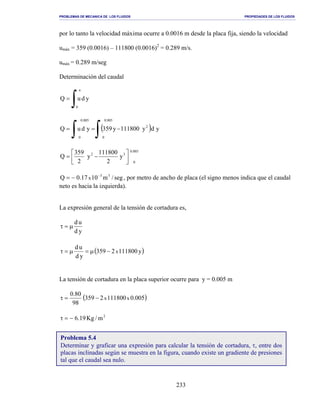 PROBLEMAS DE MECANICA DE LOS FLUIDOS PROPIEDADES DE LOS FLUIDOS
_______________________________________________________________________________________________________________________________________________________________________________________________________________________________________________________________________________
233
por lo tanto la velocidad máxima ocurre a 0.0016 m desde la placa fija, siendo la velocidad
umáx = 359 (0.0016) – 111800 (0.0016)2
= 0.289 m/s.
umáx = 0.289 m/seg
Determinación del caudal
∫=
a
0
yduQ
( )
∫∫ −==
005.0
0
2
005.0
0
ydy111800y359yduQ
005.0
0
32
y
2
111800
y
2
359
Q 



−=
seg/m1017.0Q 33
x
−
−= , por metro de ancho de placa (el signo menos indica que el caudal
neto es hacia la izquierda).
La expresión general de la tensión de cortadura es,
yd
ud
µ=τ
( )y1118002359
yd
ud
x−µ=µ=τ
La tensión de cortadura en la placa superior ocurre para y = 0.005 m
( )005.01118002359
98
80.0
xx−=τ
2
m/Kg19.6−=τ
Problema 5.4
Determinar y graficar una expresión para calcular la tensión de cortadura, τ, entre dos
placas inclinadas según se muestra en la figura, cuando existe un gradiente de presiones
tal que el caudal sea nulo.
 