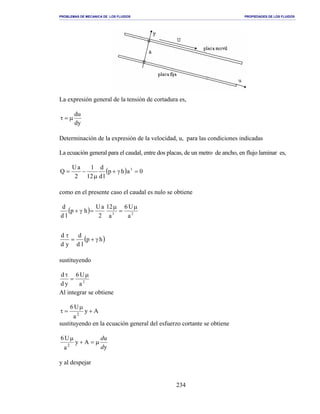 PROBLEMAS DE MECANICA DE LOS FLUIDOS PROPIEDADES DE LOS FLUIDOS
_______________________________________________________________________________________________________________________________________________________________________________________________________________________________________________________________________________
234
La expresión general de la tensión de cortadura es,
dy
du
µ=τ
Determinación de la expresión de la velocidad, u, para las condiciones indicadas
La ecuación general para el caudal, entre dos placas, de un metro de ancho, en flujo laminar es,
( ) 0ahp
ld
d
12
1
2
aU
Q 3
=γ+
µ
−=
como en el presente caso el caudal es nulo se obtiene
( ) 23
a
U6
a
12
2
aU
hp
ld
d µ
=
µ
=γ+
( )hp
ld
d
yd
d
γ+=
τ
sustituyendo
2
a
U6
yd
d µ
=
τ
Al integrar se obtiene
Ay
a
U6
2
+
µ
=τ
sustituyendo en la ecuación general del esfuerzo cortante se obtiene
y
u
Ay
a
U6
2
d
d
µ=+
µ
y al despejar
 