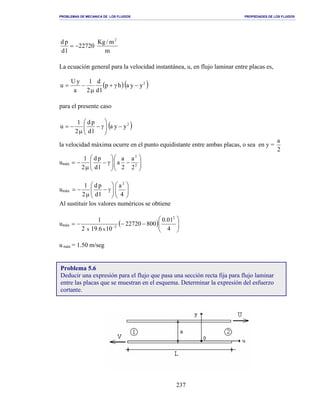 PROBLEMAS DE MECANICA DE LOS FLUIDOS PROPIEDADES DE LOS FLUIDOS
_______________________________________________________________________________________________________________________________________________________________________________________________________________________________________________________________________________
237
m
m/Kg
22720
ld
pd 2
−=
La ecuación general para la velocidad instantánea, u, en flujo laminar entre placas es,
( )( )2
yyahp
ld
d
2
1
a
yU
u −γ+
µ
−=
para el presente caso
( )2
yya
ld
pd
2
1
u −





γ−
µ
−=
la velocidad máxima ocurre en el punto equidistante entre ambas placas, o sea en y =
2
a
umáx 





−





γ−
µ
−= 2
2
2
a
2
a
a
ld
pd
2
1
umáx 











γ−
µ
−=
4
a
ld
pd
2
1 2
Al sustituir los valores numéricos se obtiene
umáx ( ) 





−−−= −
4
01.0
80022720
106.192
1 2
2
xx
u máx = 1.50 m/seg
Problema 5.6
Deducir una expresión para el flujo que pasa una sección recta fija para flujo laminar
entre las placas que se muestran en el esquema. Determinar la expresión del esfuerzo
cortante.
 