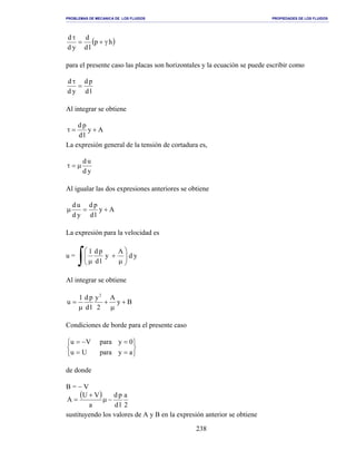 PROBLEMAS DE MECANICA DE LOS FLUIDOS PROPIEDADES DE LOS FLUIDOS
_______________________________________________________________________________________________________________________________________________________________________________________________________________________________________________________________________________
238
( )hp
ld
d
yd
d
γ+=
τ
para el presente caso las placas son horizontales y la ecuación se puede escribir como
ld
pd
yd
d
=
τ
Al integrar se obtiene
Ay
ld
pd
+=τ
La expresión general de la tensión de cortadura es,
yd
ud
µ=τ
Al igualar las dos expresiones anteriores se obtiene
Ay
ld
pd
yd
ud
+=µ
La expresión para la velocidad es
u =
∫ 





µ
+
µ
yd
A
y
ld
pd1
Al integrar se obtiene
By
A
2
y
ld
pd1
u
2
+
µ
+
µ
=
Condiciones de borde para el presente caso






==
=−=
ayparaUu
0yparaVu
de donde
B = − V
( )
2
a
ld
pd
a
VU
A −µ
+
=
sustituyendo los valores de A y B en la expresión anterior se obtiene
 