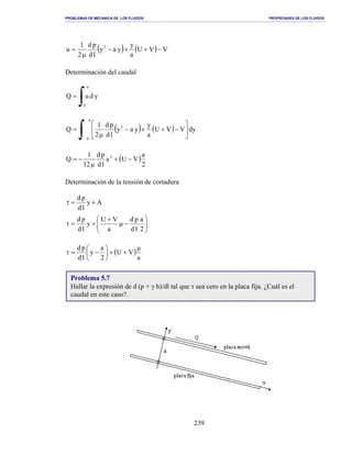 PROBLEMAS DE MECANICA DE LOS FLUIDOS PROPIEDADES DE LOS FLUIDOS
_______________________________________________________________________________________________________________________________________________________________________________________________________________________________________________________________________________
239
( ) ( ) VVU
a
y
yay
ld
pd
2
1
u 2
−++−
µ
=
Determinación del caudal
∫=
a
0
yduQ
( ) ( )
∫ 





−++−
µ
=
a
0
2
dyVVU
a
y
yay
ld
pd
2
1
Q
( )
2
a
VUa
ld
pd
12
1
Q 3
−+
µ
−=
Determinación de la tensión de cortadura
Ay
ld
pd
+=τ






−µ
+
+=τ
2
a
ld
pd
a
VU
y
ld
pd
( )
a
VU
2
a
y
ld
pd µ
++





−=τ
Problema 5.7
Hallar la expresión de d (p + γ h)/dl tal que τ sea cero en la placa fija. ¿Cuál es el
caudal en este caso?.
 