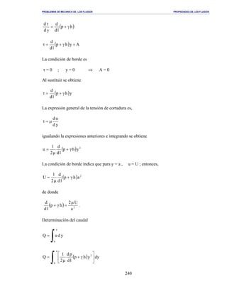 PROBLEMAS DE MECANICA DE LOS FLUIDOS PROPIEDADES DE LOS FLUIDOS
_______________________________________________________________________________________________________________________________________________________________________________________________________________________________________________________________________________
240
( )hp
ld
d
yd
d
γ+=
τ
( ) Ayhp
ld
d
+γ+=τ
La condición de borde es
τ = 0 ; y = 0 ⇒ A = 0
Al sustituir se obtiene
( )yhp
ld
d
γ+=τ
La expresión general de la tensión de cortadura es,
yd
ud
µ=τ
igualando la expresiones anteriores e integrando se obtiene
( ) 2
yhγp
ld
d
µ2
1
u +=
La condición de borde indica que para y = a , u = U ; entonces,
( ) 2
ahγp
ld
d
µ2
1
U +=
de donde
( ) 2
a
Uµ2
hγp
ld
d
=+ .
Determinación del caudal
∫=
a
0
yduQ
( )
∫ 





γ+
µ
=
a
0
2
dyyhp
ld
pd
2
1
Q
 