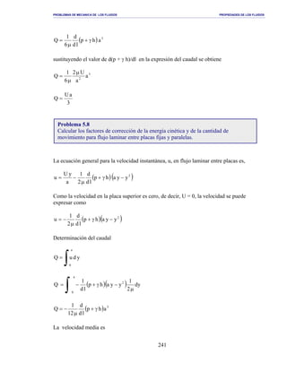 PROBLEMAS DE MECANICA DE LOS FLUIDOS PROPIEDADES DE LOS FLUIDOS
_______________________________________________________________________________________________________________________________________________________________________________________________________________________________________________________________________________
241
( ) 3
ahp
ld
d
6
1
Q γ+
µ
=
sustituyendo el valor de d(p + γ h)/dl en la expresión del caudal se obtiene
3
2
a
a
U2
6
1
Q
µ
µ
=
3
aU
Q =
La ecuación general para la velocidad instantánea, u, en flujo laminar entre placas es,
( )( )2
yyahp
ld
d
2
1
a
yU
u −γ+
µ
−=
Como la velocidad en la placa superior es cero, de decir, U = 0, la velocidad se puede
expresar como
( )( )2
yyahp
ld
d
2
1
u −γ+
µ
−=
Determinación del caudal
∫=
a
0
yduQ
( )( ) dy
2
1
yyahp
ld
1
Q
a
0
2
µ
−γ+−=
∫
( ) 3
ahp
ld
d
12
1
Q γ+
µ
−=
La velocidad media es
Problema 5.8
Calcular los factores de corrección de la energía cinética y de la cantidad de
movimiento para flujo laminar entre placas fijas y paralelas.
 