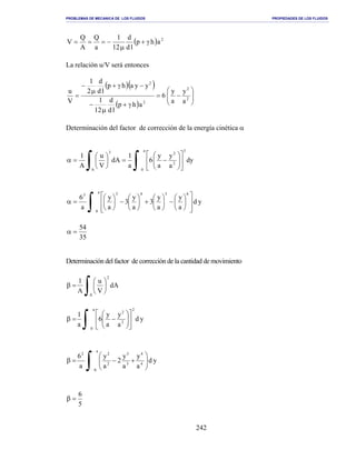 PROBLEMAS DE MECANICA DE LOS FLUIDOS PROPIEDADES DE LOS FLUIDOS
_______________________________________________________________________________________________________________________________________________________________________________________________________________________________________________________________________________
242
( ) 2
ahp
ld
d
12
1
a
Q
A
Q
V γ+
µ
−===
La relación u/V será entonces
( )( )
( )






−=
γ+
µ
−
−γ+
µ
−
= 2
2
2
2
a
y
a
y
6
ahp
ld
d
12
1
yyahp
ld
d
2
1
V
u
Determinación del factor de corrección de la energía cinética α
∫ ∫ 











−=





=α
A
a
0
3
2
23
dy
a
y
a
y
6
a
1
dA
V
u
A
1
yd
a
y
a
y
3
a
y
3
a
y
a
6
a
0
65433
∫ 













−





+





−





=α
35
54
=α
Determinación del factor de corrección de la cantidad de movimiento
∫ 





=β
A
2
dA
V
u
A
1
∫ 











−=β
a
0
2
2
2
yd
a
y
a
y
6
a
1
∫ 





+−=β
a
0
4
4
3
3
2
22
yd
a
y
a
y
2
a
y
a
6
5
6
=β
 