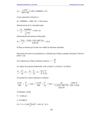 PROBLEMAS DE MECANICA DE LOS FLUIDOS PROPIEDADES DE LOS FLUIDOS
_______________________________________________________________________________________________________________________________________________________________________________________________________________________________________________________________________________
244
( )
( ) 0000961.0100
98/4.08
01.0
Q
4
=−
π
−= m3
/s
lo que expresado en lts/min es
Q = 0.0000961 x 1000 x 60 = 5.766 lts/min
Determinación de la velocidad media
306.0
02.0
4
0000961.0
A
Q
V
2
=
π
== m/s
Determinación del número de Reynolds
4.122
98/40.0
81.9/80020.0306.0DV
R
xx
==
µ
ρ
=
El flujo es laminar por lo tanto son válidas las fórmulas utilizadas
Otra forma de resolver este problema es, sabiendo que el flujo se produce del punto 2 hacia el
punto 1; así,
Si se supone que el flujo es laminar, entonces f =
R
64
Al aplicar la ecuación de Bernoulli entre el punto 2 y el punto 1 se obtiene
g2
V
D
L
R
64
Z
g2
Vp
Z
g2
Vp 2
1
2
11
2
2
22
+++
γ
=++
γ
Al sustituir los valores numéricos se obtiene
62.1902.0
V00.10
98/04.0
81.9/80002.0V
64
00.5
g2
V
800
105.1
00.0
g2
V
800
102
xxx
xx
244 22
+++=++
Al despejar resulta
V = 0.306 m/s
y el caudal es
( ) 72
1096102.0
4
306.0AVQ x
−
=
π
== m3
/s
 