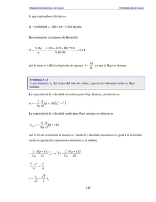 PROBLEMAS DE MECANICA DE LOS FLUIDOS PROPIEDADES DE LOS FLUIDOS
_______________________________________________________________________________________________________________________________________________________________________________________________________________________________________________________________________________
245
lo que expresado en lts/min es
Q = 0.0000961 x 1000 x 60 = 5.766 lts/min
Determinación del número de Reynolds
4.122
98/40.0
81.9/80020.0306.0DV
R
xx
==
µ
ρ
=
por lo tanto es válida la hipótesis de suponer f =
R
64
ya que el flujo es laminar.
La expresión de la velocidad instantánea para flujo laminar, en tuberías es
( )( )22
o rrhp
ld
d
4
1
u −γ+
µ
−=
La expresión de la velocidad media para flujo laminar, en tuberías es
( )hp
ld
d
8
r
V
2
o
med γ+
µ
−=
con el fin de determinar la distancia r, donde la velocidad instantánea es igual a la velocidad
media se igualan las expresiones anteriores y se obtiene
( )( ) ( )
ld
hpd
8
r
rr
ld
hpd
4
1 2
o22
o
γ+
µ
−=−
γ+
µ
−
8
r
4
rr 2
o
22
o
=
−
o
o
r
2
2
2
r
r ==
Problema 5.10
A que distancia r, del centro del tubo de radio ro aparece la velocidad media en flujo
laminar.
 