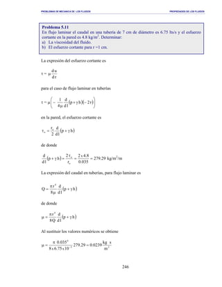 PROBLEMAS DE MECANICA DE LOS FLUIDOS PROPIEDADES DE LOS FLUIDOS
_______________________________________________________________________________________________________________________________________________________________________________________________________________________________________________________________________________
246
La expresión del esfuerzo cortante es
τ =
rd
ud
µ
para el caso de flujo laminar en tuberías
τ = µ ( )( )





−γ+
µ
− r2hp
ld
d
4
1
en la pared, el esfuerzo cortante es
( )hp
ld
d
2
ro
o γ+=τ
de donde
( ) 29.279
035.0
8.42
r
2
hp
ld
d x
o
o
==
τ
=γ+ kg/m2
/m
La expresión del caudal en tuberías, para flujo laminar es
( )hp
ld
d
8
r
Q
4
γ+
µ
π
=
de donde
( )hp
ld
d
Q8
r4
γ+
π
=µ
Al sustituir los valores numéricos se obtiene
23
4
m
skg
0239.029.279
1075.68
035.0
xx
=
π
=µ −
Problema 5.11
En flujo laminar el caudal en una tubería de 7 cm de diámetro es 6.75 lts/s y el esfuerzo
cortante en la pared es 4.8 kg/m2
. Determinar:
a) La viscosidad del fluido.
b) El esfuerzo cortante para r =1 cm.
 