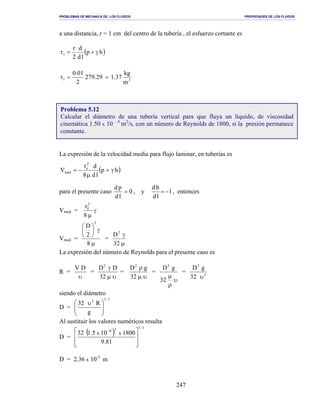 PROBLEMAS DE MECANICA DE LOS FLUIDOS PROPIEDADES DE LOS FLUIDOS
_______________________________________________________________________________________________________________________________________________________________________________________________________________________________________________________________________________
247
a una distancia, r = 1 cm del centro de la tubería , el esfuerzo cortante es
( )hp
ld
d
2
r
1 γ+=τ
21
m
kg
37.129.279
2
01.0
==τ
La expresión de la velocidad media para flujo laminar, en tuberías es
( )hp
ld
d
8
r
V
2
o
med γ+
µ
−=
para el presente caso 0
ld
pd
= , y 1
ld
hd
−= , entonces
Vmed = γ
µ8
r2
0
Vmed =
µ
γ





8
2
D
2
=
µ
γ
32
D2
La expresión del número de Reynolds para el presente caso es
R =
υ
DV
=
υµ
γ
32
DD2
=
υµ
ρ
32
gD2
=
υ
ρ
µ
32
gD3
= 2
3
32
gD
υ
siendo el diámetro
D =
3/12
g
R32





 υ
Al sustituir los valores numéricos resulta
D =
( )
3/126
81.9
1800105.132 xx







 −
D = 2.36 x 10-3
m
Problema 5.12
Calcular el diámetro de una tubería vertical para que fluya un líquido, de viscosidad
cinemática 1.50 x 10 – 6
m2
/s, con un número de Reynolds de 1800, si la presión permanece
constante.
 