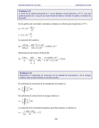 PROBLEMAS DE MECANICA DE LOS FLUIDOS PROPIEDADES DE LOS FLUIDOS
_______________________________________________________________________________________________________________________________________________________________________________________________________________________________________________________________________________
248
En los gráficos de viscosidad cinemática y dinámica se obtiene para la glicerina a 27° C.
µ = 3.3 x 10 -2
2
m
skg
ν = 2.2 x 10 -4
s
m2
La expresión del caudal es
( ) 4
2
4424
108925.0
103.3128
102.110
L128
pD
Q x
xx
x −
−
−
=
π
=
µ
∆π
=
Determinación del número de Reynolds
65.51
102.210
108925.04
D
Q4
4
D
DQDV
R 42
4
2
xx
xx
=
π
=
γπ
=
ρ
µπ
=
µ
ρ
= −−
−
El coeficiente de corrección de la cantidad de movimiento es
∫ 





=β
A
2
dA
V
u
A
1
El coeficiente de corrección de la energía cinética es
∫ 





=α
A
3
dA
V
u
A
1
La expresión de la velocidad instantánea, para flujo laminar, en tuberías es
( )( )22
o rr
ld
hpd
4
1
u −
γ+
µ
−=
Problema 5.13
A través de la tubería horizontal de 1 cm de diámetro circula glicerina a 27° C, con una
caída de presión de 1.2 kg/cm2
por metro lineal de tubería. Calcular el caudal y el número de
Reynolds.
Problema 5.14
Determinar el coeficiente de corrección de la cantidad de movimiento y de la energía
cinética, para un flujo laminar en un tubo circular.
 