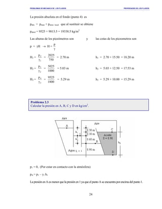 PROBLEMAS DE MECANICA DE LOS FLUIDOS PROPIEDADES DE LOS FLUIDOS
_______________________________________________________________________________________________________________________________________________________________________________________________________________________________________________________________________________
24
La presión absoluta en el fondo (punto 4) es
pabs = pman + patms local que al sustituir se obtiene
pabs4 = 9525 + 9813.5 = 19338.5 kg/m2
Las alturas de los piezómetros son y las cotas de los piezometros son
p = γH → H =
γ
p
H1 =
1
2p
γ
=
750
2025
= 2.70 m h1 = 2.70 + 15.50 = 18.20 m
H2 =
2
3p
γ
=
1000
5025
= 5.03 m h2 = 5.03 + 12.50 = 17.53 m
H3 =
3
4p
γ
=
1800
9525
= 5.29 m h3 = 5.29 + 10.00 = 15.29 m
p1 = 0, (Por estar en contacto con la atmósfera)
pA = p1 – γ1 h1
LapresiónenAesmenorquela presiónen1yaqueelpuntoAseencuentraporencima delpunto1.
Problema 2.3
Calcular la presión en A, B, C y D en kg/cm2
.
 