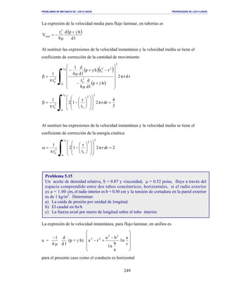 PROBLEMAS DE MECANICA DE LOS FLUIDOS PROPIEDADES DE LOS FLUIDOS
_______________________________________________________________________________________________________________________________________________________________________________________________________________________________________________________________________________
249
La expresión de la velocidad media para flujo laminar, en tuberías es
( )
ld
hpd
8
r
V
2
o
med
γ+
µ
−=
Al sustituir las expresiones de la velocidad instantánea y la velocidad media se tiene el
coeficiente de corrección de la cantidad de movimiento
( )( )
( )∫ 













γ+
µ
−
−γ+
µ
−
π
=β
0r
0
2
2
o
22
o
2
o
rdrπ2
hp
ld
d
8
r
rrhp
ld
d
4
1
r
1
3
4
drrπ2
r
r
12
r
1
0r
0
2
2
o
2
o
=






















−
π
=β
∫
Al sustituir las expresiones de la velocidad instantánea y la velocidad media se tiene el
coeficiente de corrección de la energía cinética
∫ =






















−
π
=α
0r
0
3
2
o
2
o
2drrπ2
r
r
12
r
1
La expresión de la velocidad instantánea, para flujo laminar, en anillos es
u =
µ
−
4
1
ld
d
(p + γ h)












−
+−
r
a
nl
a
b
nl
ba
ra
22
22
para el presente caso como el conducto es horizontal
Problema 5.15
Un aceite de densidad relativa, S = 0.87 y viscosidad, µ = 0.52 poise, fluye a través del
espacio comprendido entre dos tubos concéntricos, horizontales, si el radio exterior
es a = 1.00 cm, el radio interior es b = 0.50 cm y la tensión de cortadura en la pared exterior
es de 1 kg/m2
. Determinar:
a) La caída de presión por unidad de longitud.
b) El caudal en lts/h
c) La fuerza axial por metro de longitud sobre el tubo interior.
 